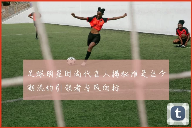 足球明星时尚代言人揭秘谁是当今潮流的引领者与风向标