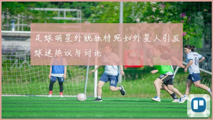 足球明星外貌独特宛如外星人引发球迷热议与讨论