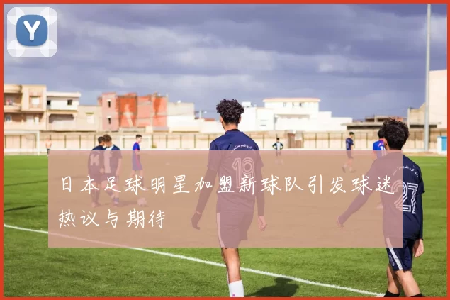 日本足球明星加盟新球队引发球迷热议与期待