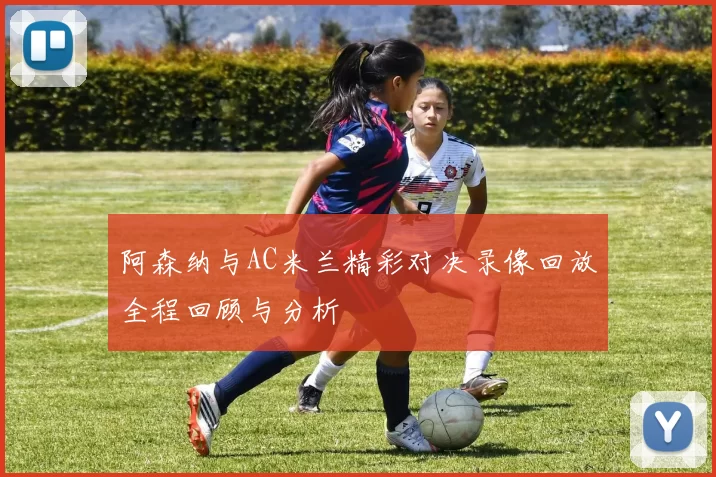 阿森纳与AC米兰精彩对决录像回放全程回顾与分析