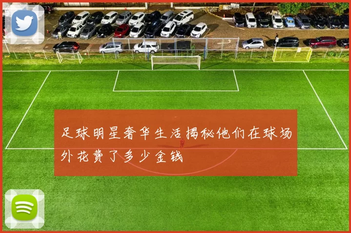 足球明星奢华生活揭秘他们在球场外花费了多少金钱