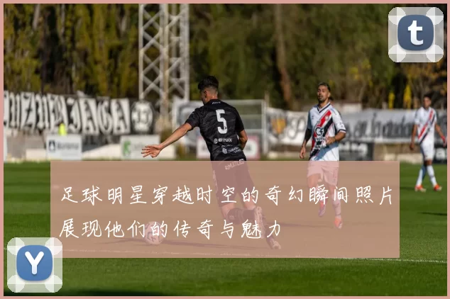足球明星穿越时空的奇幻瞬间照片展现他们的传奇与魅力