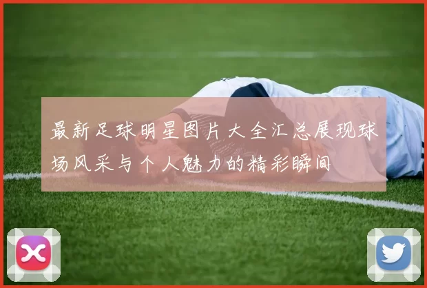 最新足球明星图片大全汇总展现球场风采与个人魅力的精彩瞬间
