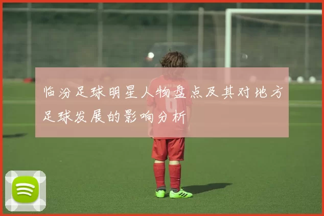 临汾足球明星人物盘点及其对地方足球发展的影响分析