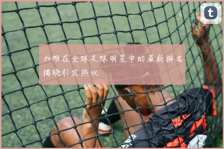 加维在全球足球明星中的最新排名揭晓引发热议