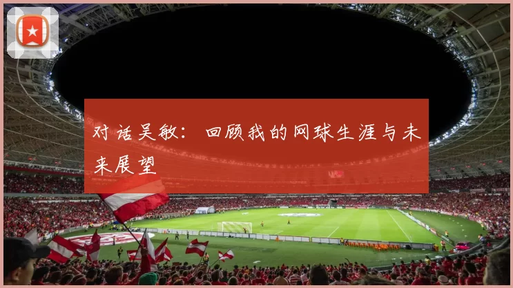 对话吴敏：回顾我的网球生涯与未来展望