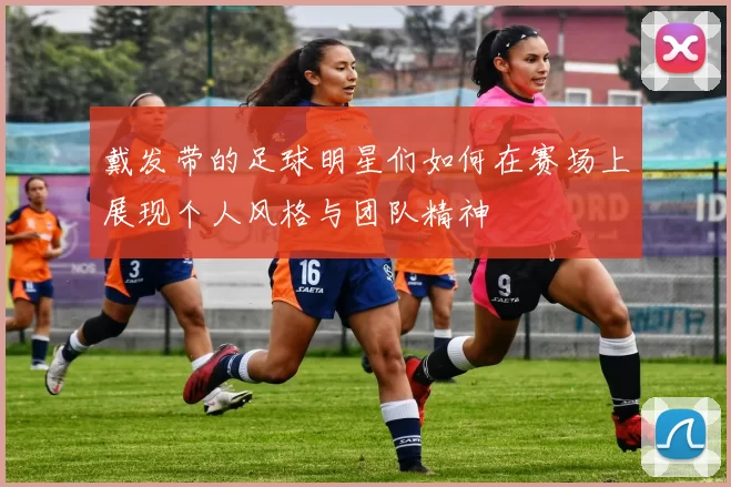 戴发带的足球明星们如何在赛场上展现个人风格与团队精神