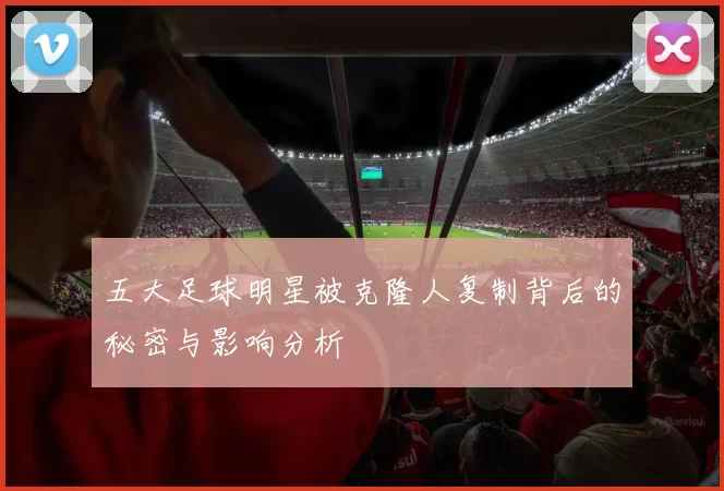 五大足球明星被克隆人复制背后的秘密与影响分析
