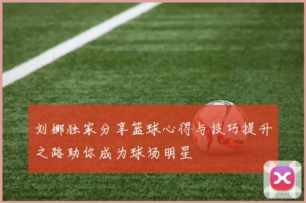 刘娜独家分享篮球心得与技巧提升之路助你成为球场明星