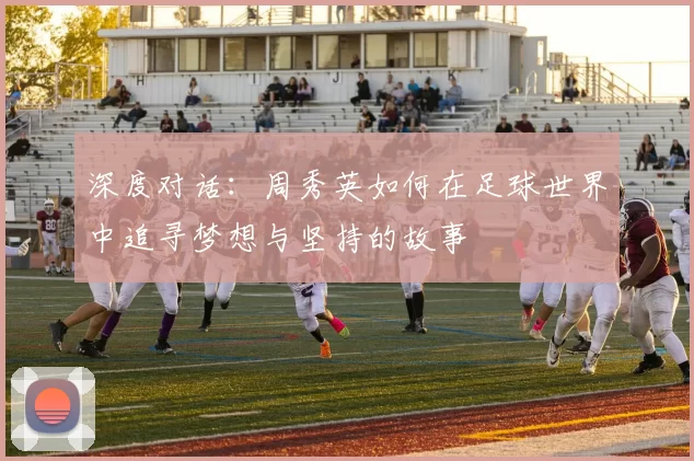深度对话：周秀英如何在足球世界中追寻梦想与坚持的故事