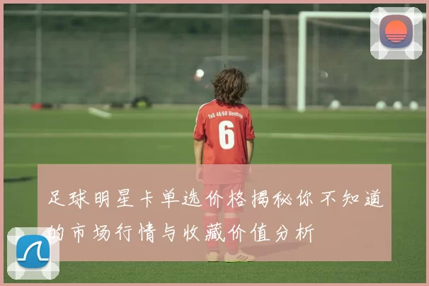 足球明星卡单选价格揭秘你不知道的市场行情与收藏价值分析