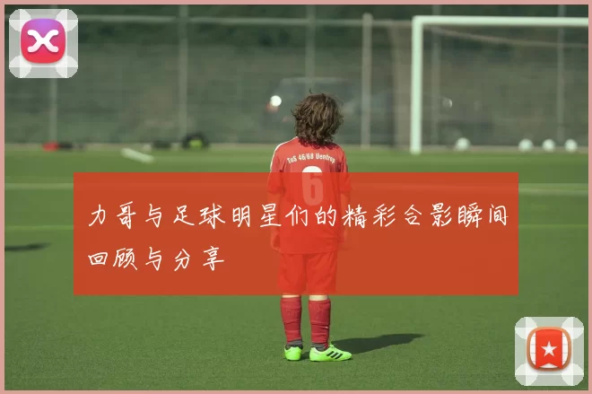 力哥与足球明星们的精彩合影瞬间回顾与分享