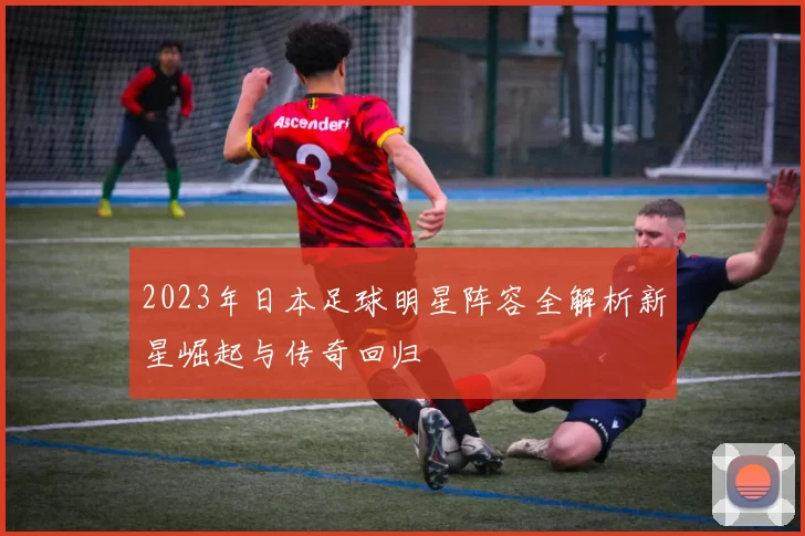 2023年日本足球明星阵容全解析新星崛起与传奇回归