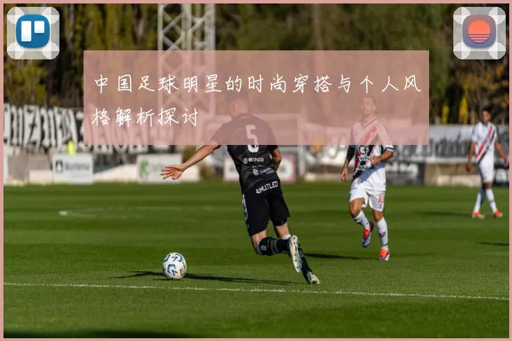 中国足球明星的时尚穿搭与个人风格解析探讨