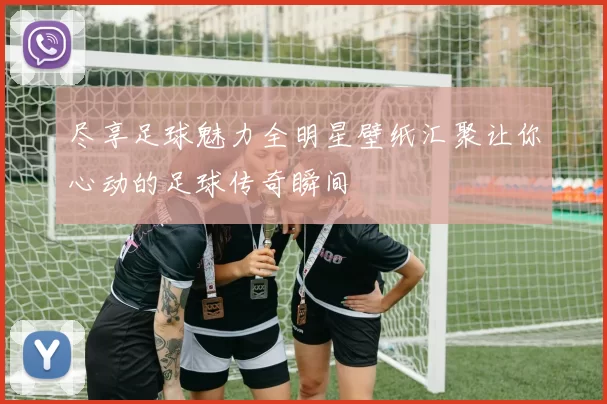 尽享足球魅力全明星壁纸汇聚让你心动的足球传奇瞬间