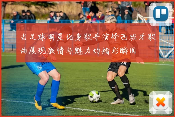 当足球明星化身歌手演绎西班牙歌曲展现激情与魅力的精彩瞬间