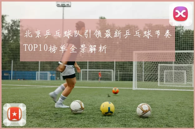 北京乒乓球队引领最新乒乓球节奏TOP10榜单全景解析