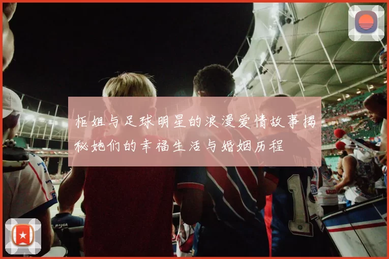 柜姐与足球明星的浪漫爱情故事揭秘她们的幸福生活与婚姻历程