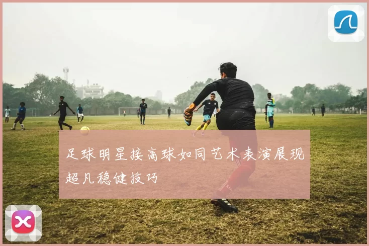 足球明星接高球如同艺术表演展现超凡稳健技巧