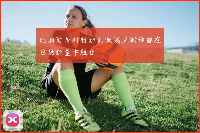 比利时与科特迪瓦激战正酣谁能在这场较量中胜出