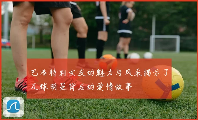 巴洛特利女友的魅力与风采揭示了足球明星背后的爱情故事