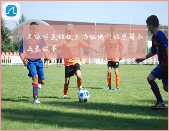 足球明星的故乡揭秘他们的原籍和成长故事