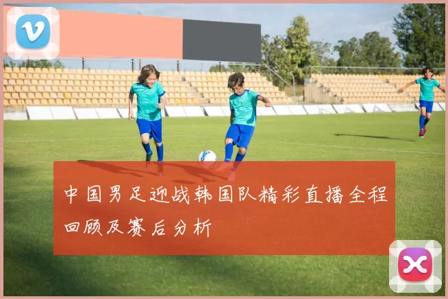 中国男足迎战韩国队精彩直播全程回顾及赛后分析