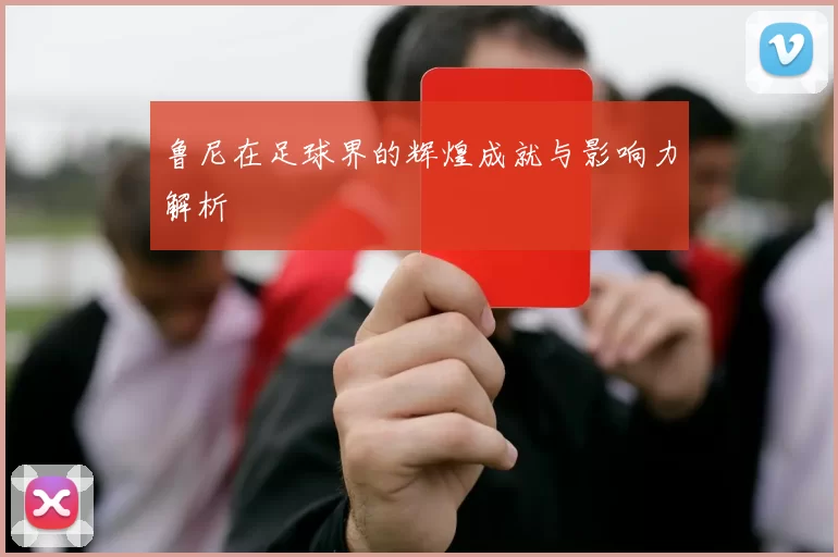 鲁尼在足球界的辉煌成就与影响力解析
