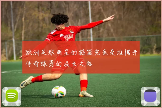 欧洲足球明星的摇篮究竟是谁揭开传奇球员的成长之路