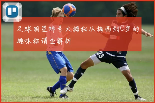 足球明星绰号大揭秘从梅西到C罗的趣味称谓全解析