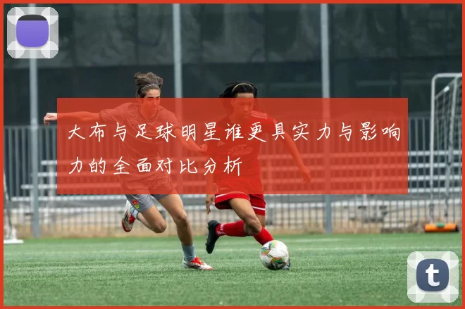 大布与足球明星谁更具实力与影响力的全面对比分析