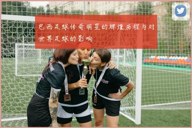 巴西足球传奇明星的辉煌历程与对世界足球的影响