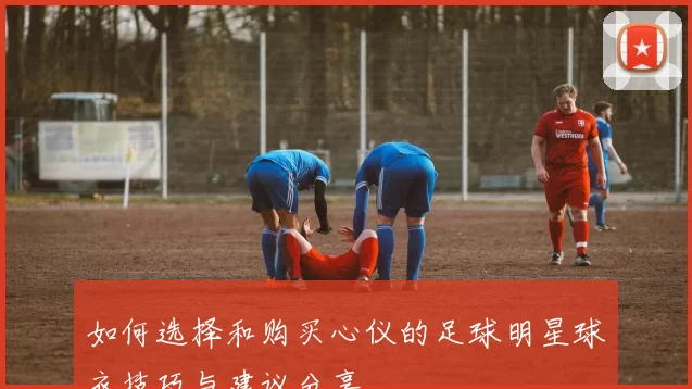 如何选择和购买心仪的足球明星球衣技巧与建议分享