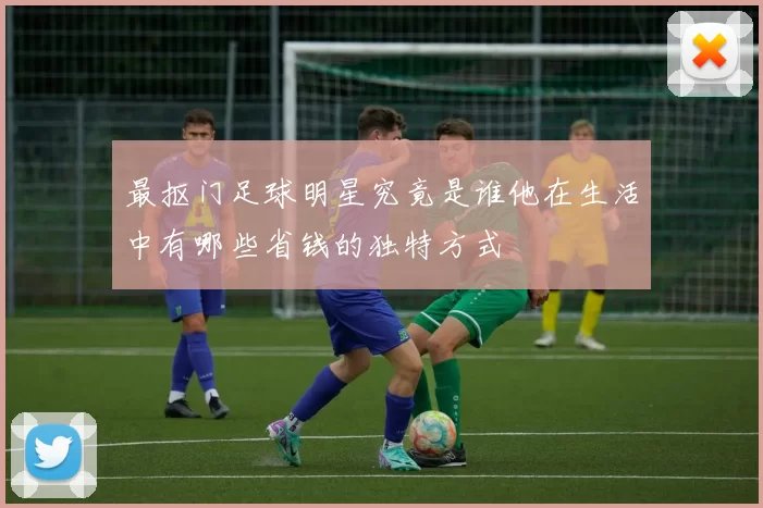 最抠门足球明星究竟是谁他在生活中有哪些省钱的独特方式