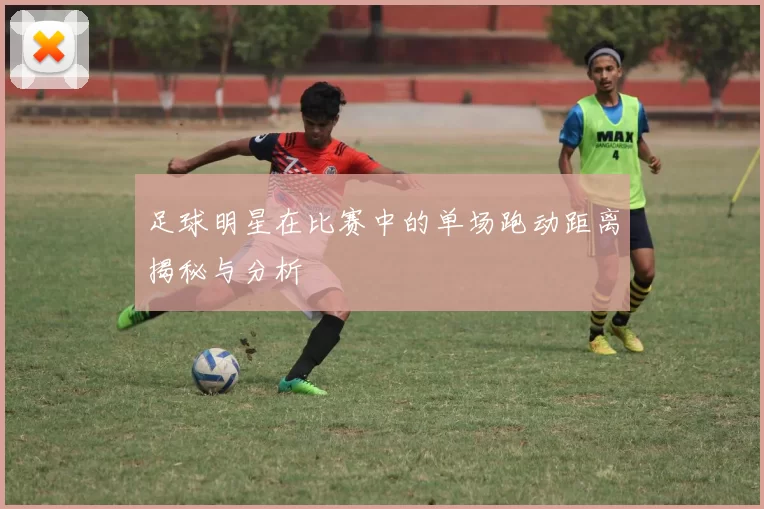 足球明星在比赛中的单场跑动距离揭秘与分析