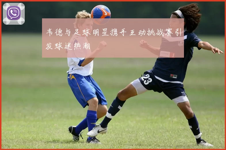 韦德与足球明星携手互动挑战赛引发球迷热潮