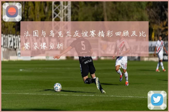 法国与乌克兰友谊赛精彩回顾及比赛录像分析