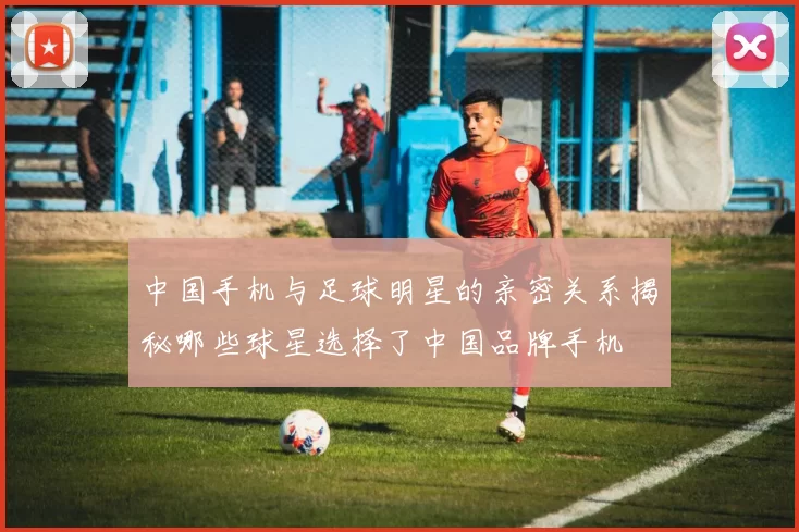 中国手机与足球明星的亲密关系揭秘哪些球星选择了中国品牌手机