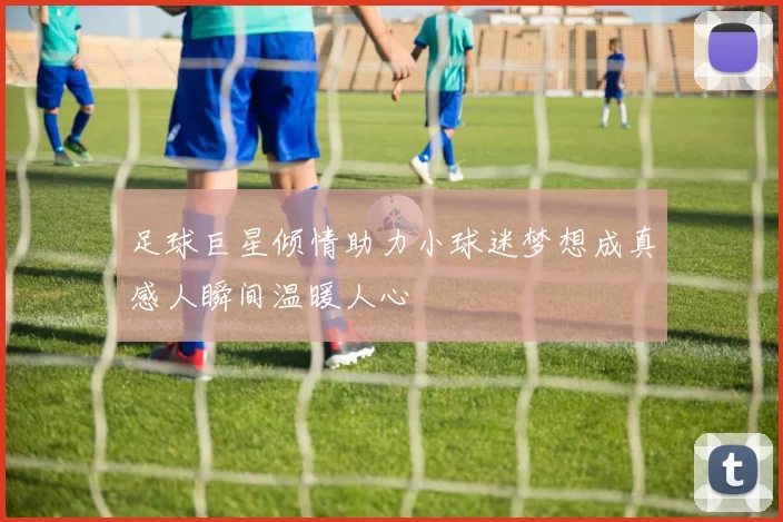足球巨星倾情助力小球迷梦想成真感人瞬间温暖人心