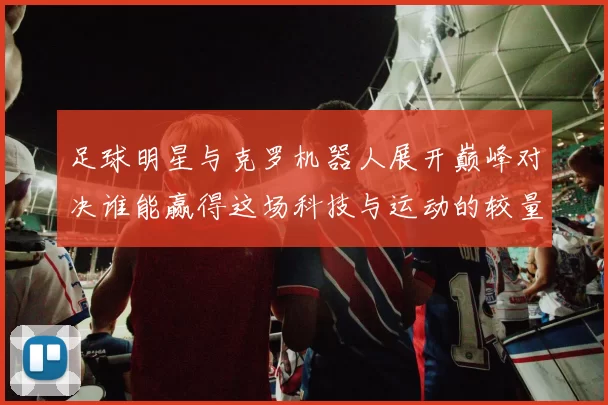 足球明星与克罗机器人展开巅峰对决谁能赢得这场科技与运动的较量
