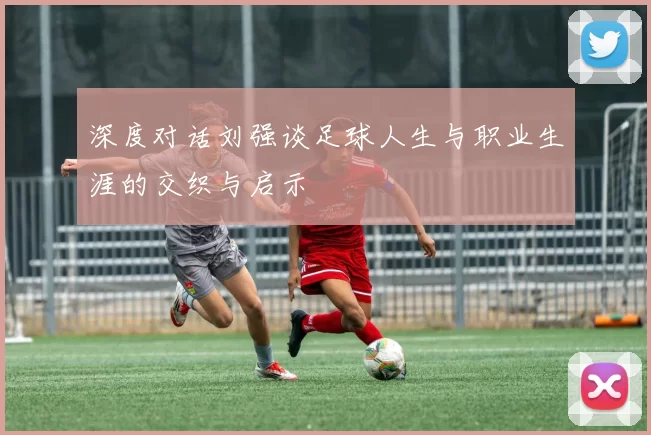 深度对话刘强谈足球人生与职业生涯的交织与启示