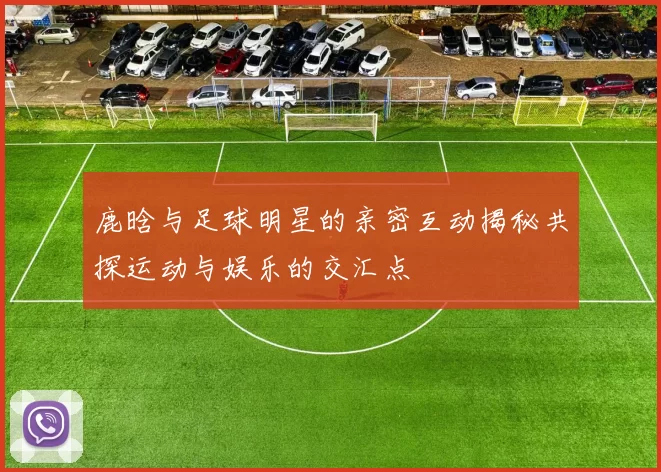 鹿晗与足球明星的亲密互动揭秘共探运动与娱乐的交汇点