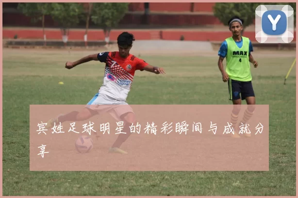 宾姓足球明星的精彩瞬间与成就分享