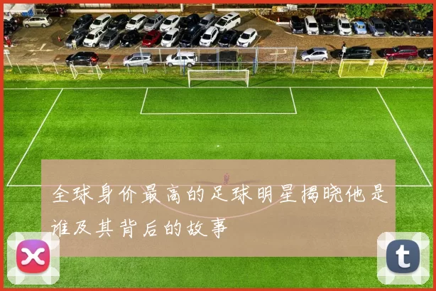 全球身价最高的足球明星揭晓他是谁及其背后的故事