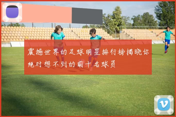 震撼世界的足球明星排行榜揭晓你绝对想不到的前十名球员