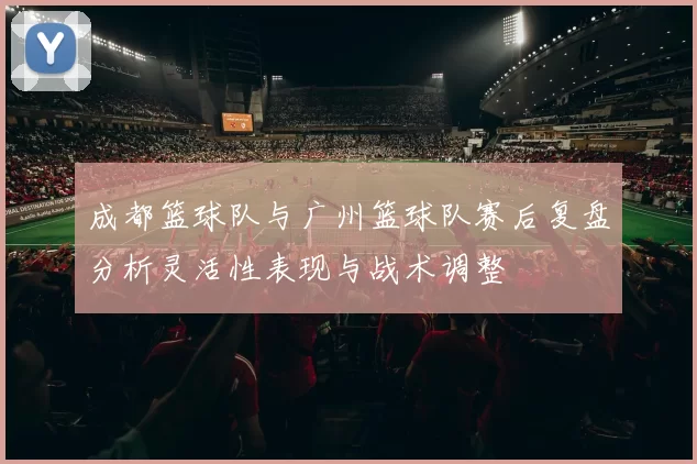 成都篮球队与广州篮球队赛后复盘分析灵活性表现与战术调整