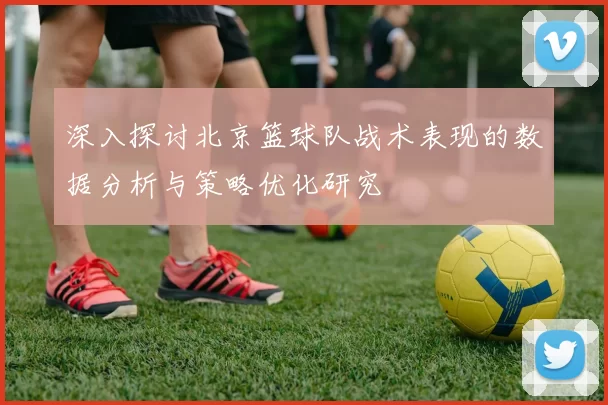 深入探讨北京篮球队战术表现的数据分析与策略优化研究
