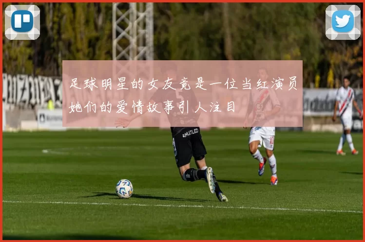 足球明星的女友竟是一位当红演员她们的爱情故事引人注目