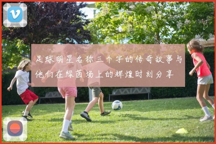 足球明星名称三个字的传奇故事与他们在绿茵场上的辉煌时刻分享