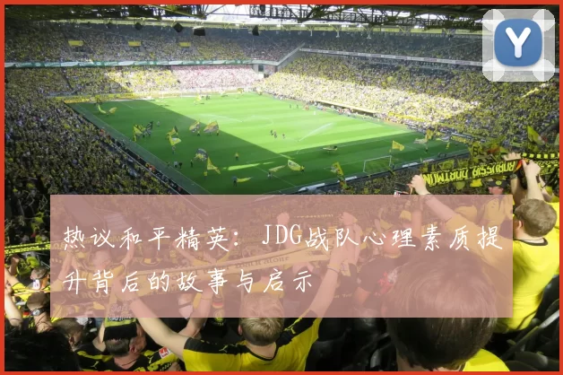 热议和平精英：JDG战队心理素质提升背后的故事与启示